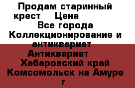 Продам старинный крест  › Цена ­ 20 000 - Все города Коллекционирование и антиквариат » Антиквариат   . Хабаровский край,Комсомольск-на-Амуре г.